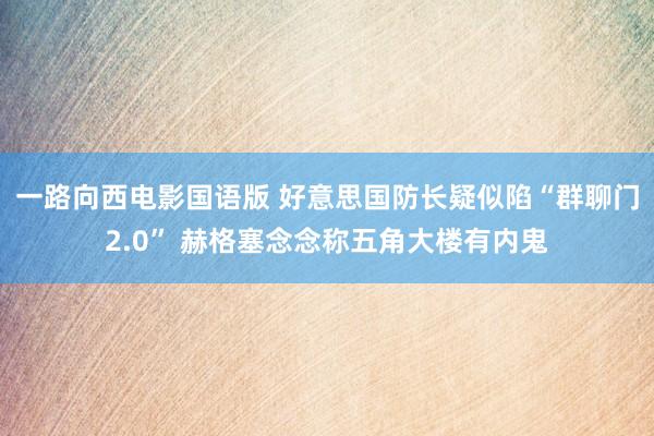一路向西电影国语版 好意思国防长疑似陷“群聊门2.0” 赫格塞念念称五角大楼有内鬼