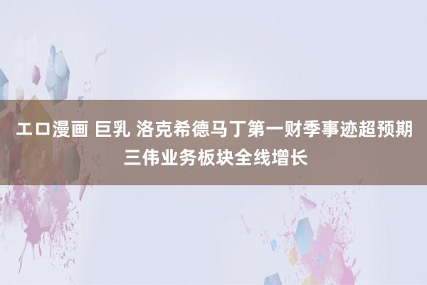 エロ漫画 巨乳 洛克希德马丁第一财季事迹超预期 三伟业务板块全线增长