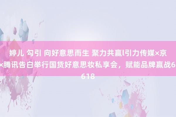 婷儿 勾引 向好意思而生 聚力共赢l引力传媒×京东×腾讯告白举行国货好意思妆私享会，赋能品牌赢战618