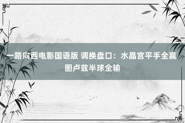 一路向西电影国语版 调换盘口:水晶宫平手全赢 图卢兹半球全输