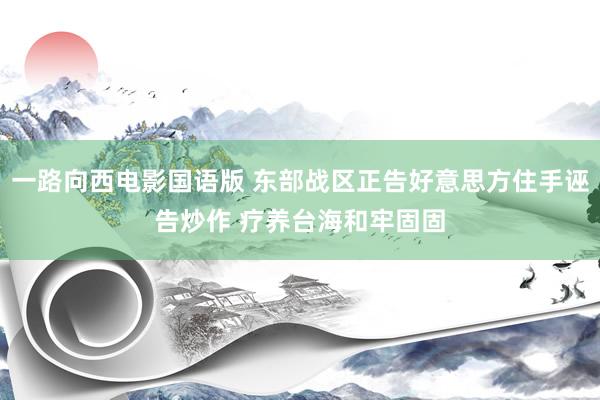 一路向西电影国语版 东部战区正告好意思方住手诬告炒作 疗养台海和牢固固