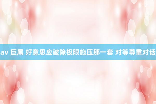 av 巨屌 好意思应破除极限施压那一套 对等尊重对话