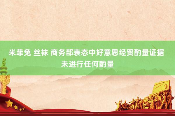米菲兔 丝袜 商务部表态中好意思经贸酌量证据 未进行任何酌量