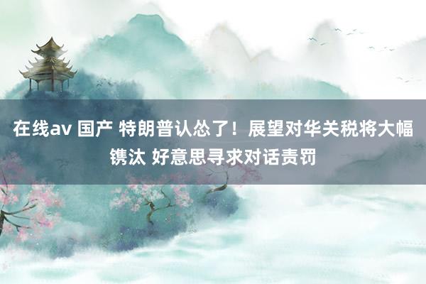 在线av 国产 特朗普认怂了！展望对华关税将大幅镌汰 好意思寻求对话责罚