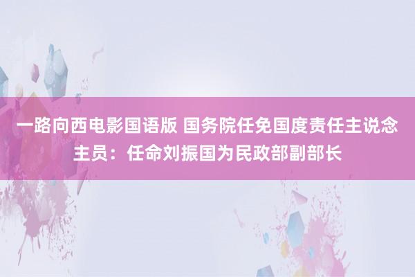 一路向西电影国语版 国务院任免国度责任主说念主员：任命刘振国为民政部副部长