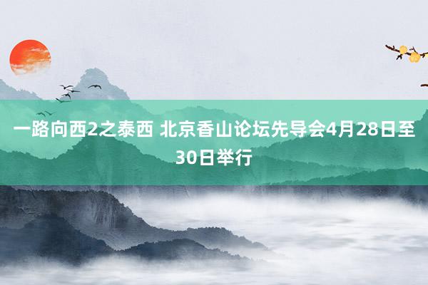 一路向西2之泰西 北京香山论坛先导会4月28日至30日举行