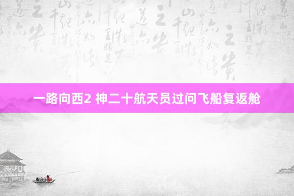 一路向西2 神二十航天员过问飞船复返舱