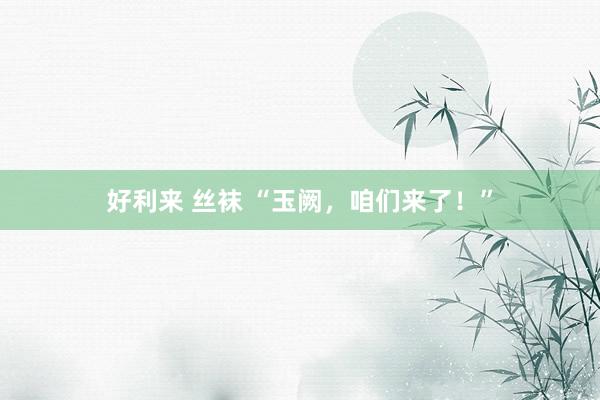 好利来 丝袜 “玉阙，咱们来了！”