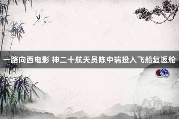 一路向西电影 神二十航天员陈中瑞投入飞船复返舱