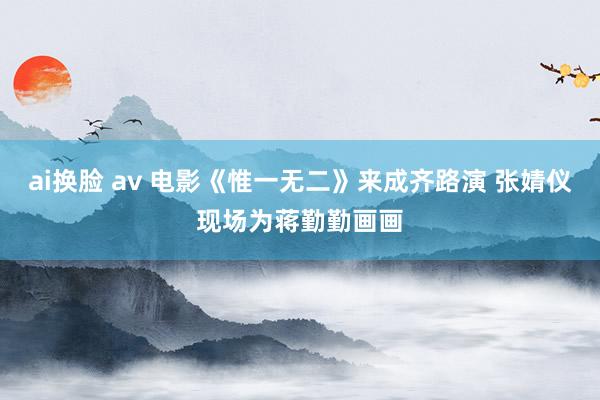 ai换脸 av 电影《惟一无二》来成齐路演 张婧仪现场为蒋勤勤画画
