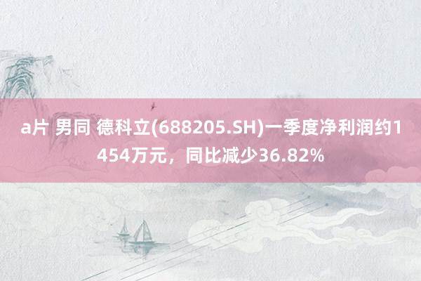a片 男同 德科立(688205.SH)一季度净利润约1454万元，同比减少36.82%