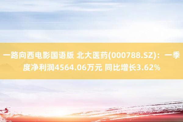 一路向西电影国语版 北大医药(000788.SZ)：一季度净利润4564.06万元 同比增长3.62%