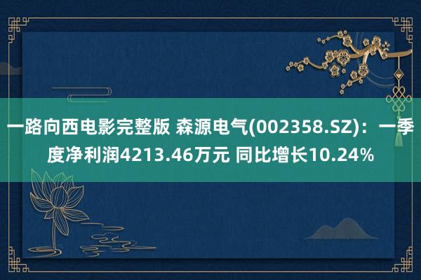 一路向西电影完整版 森源电气(002358.SZ)：一季度净利润4213.46万元 同比增长10.24%