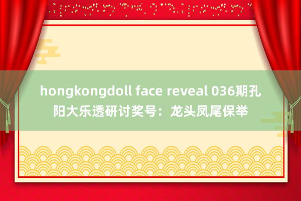 hongkongdoll face reveal 036期孔阳大乐透研讨奖号：龙头凤尾保举