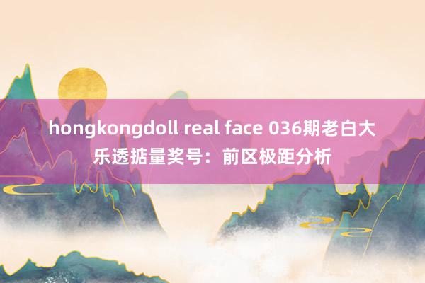 hongkongdoll real face 036期老白大乐透掂量奖号：前区极距分析