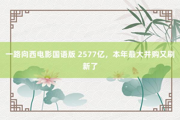 一路向西电影国语版 2577亿，本年最大并购又刷新了