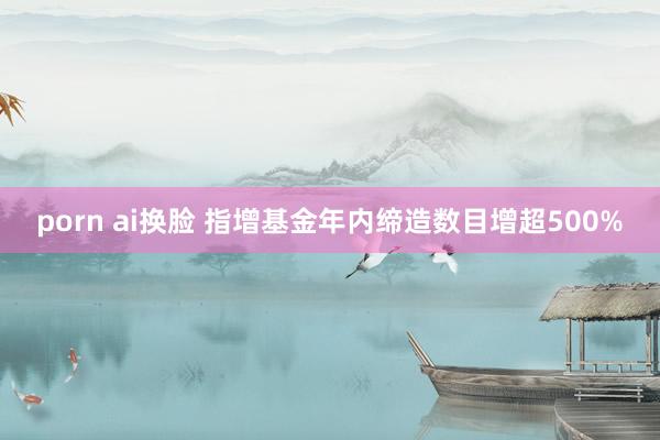 porn ai换脸 指增基金年内缔造数目增超500%