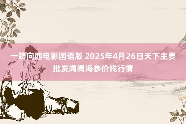 一路向西电影国语版 2025年4月26日天下主要批发阛阓海参价钱行情