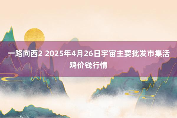 一路向西2 2025年4月26日宇宙主要批发市集活鸡价钱行情