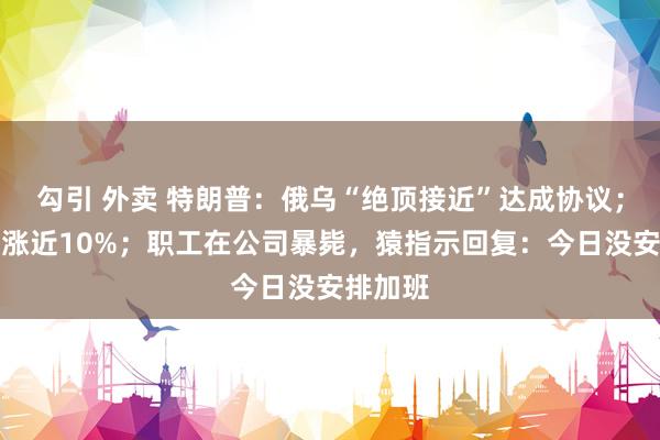 勾引 外卖 特朗普：俄乌“绝顶接近”达成协议；特斯拉涨近10%；职工在公司暴毙，猿指示回复：今日没安排加班