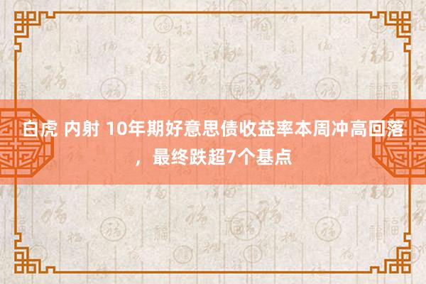 白虎 内射 10年期好意思债收益率本周冲高回落，最终跌超7个基点