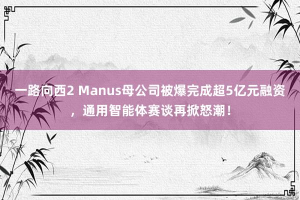 一路向西2 Manus母公司被爆完成超5亿元融资，通用智能体赛谈再掀怒潮！