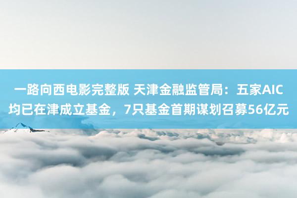 一路向西电影完整版 天津金融监管局：五家AIC均已在津成立基金，7只基金首期谋划召募56亿元